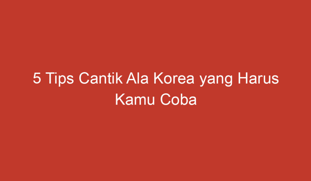 5 Tips Cantik Ala Korea yang Harus Kamu Coba