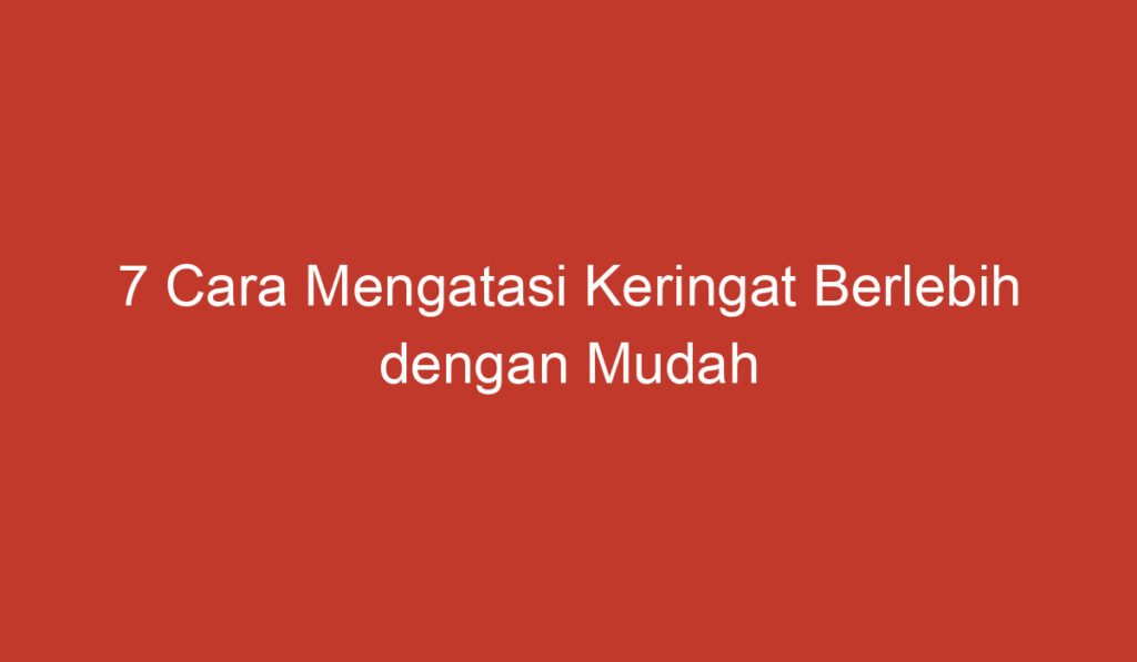 7 Cara Mengatasi Keringat Berlebih dengan Mudah dan Efektif