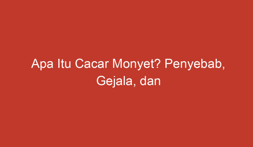 Apa Itu Cacar Monyet? Penyebab, Gejala, dan Pengobatan