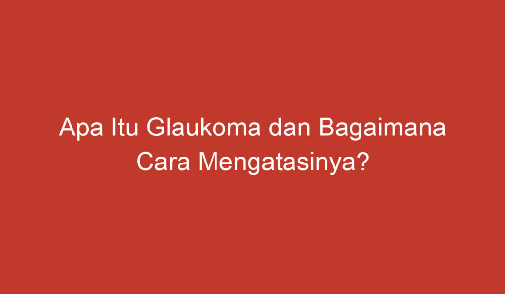 Apa Itu Glaukoma dan Bagaimana Cara Mengatasinya?