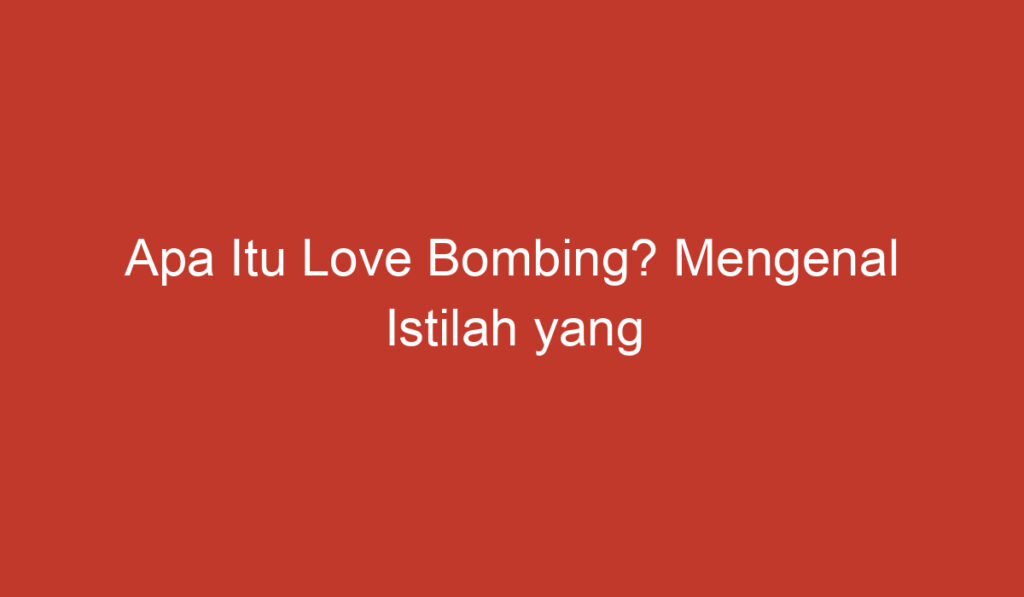 Apa Itu Love Bombing? Mengenal Istilah yang Sering Digunakan dalam Dunia Hubungan