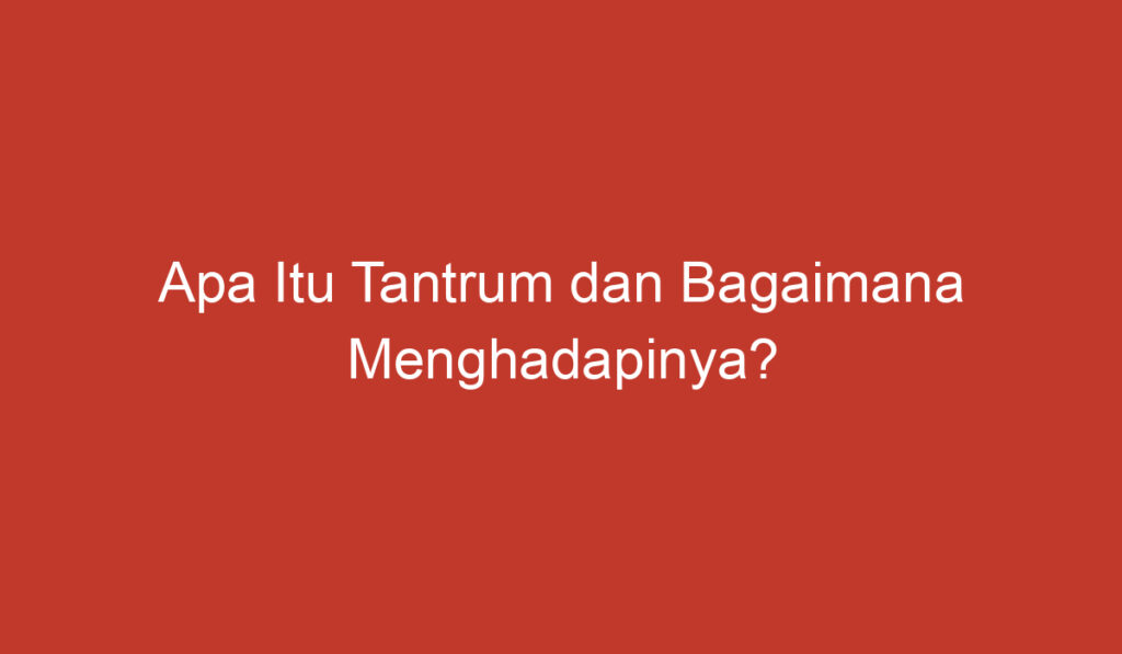 Apa Itu Tantrum dan Bagaimana Menghadapinya?