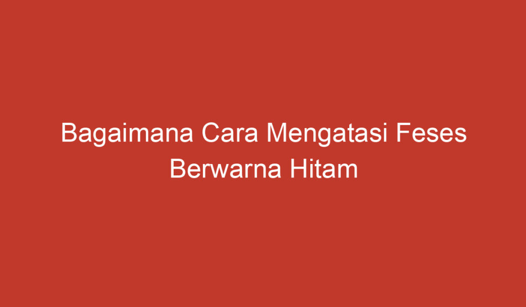 Bagaimana Cara Mengatasi Feses Berwarna Hitam