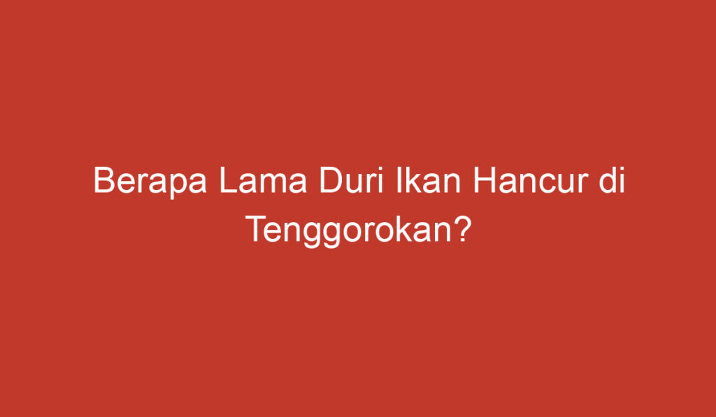 Berapa Lama Duri Ikan Hancur di Tenggorokan?