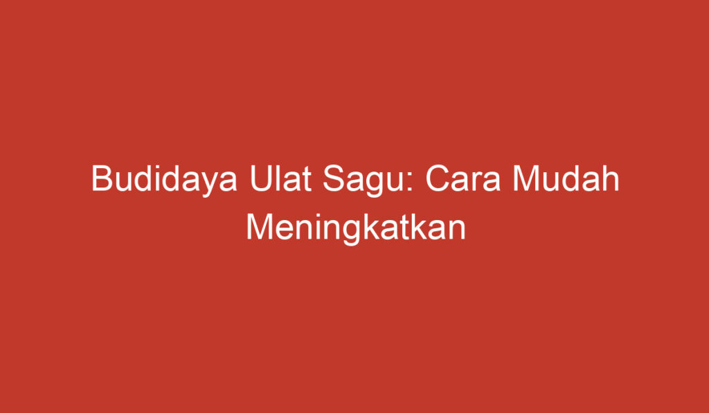 Budidaya Ulat Sagu: Cara Mudah Meningkatkan Produksi Sagu