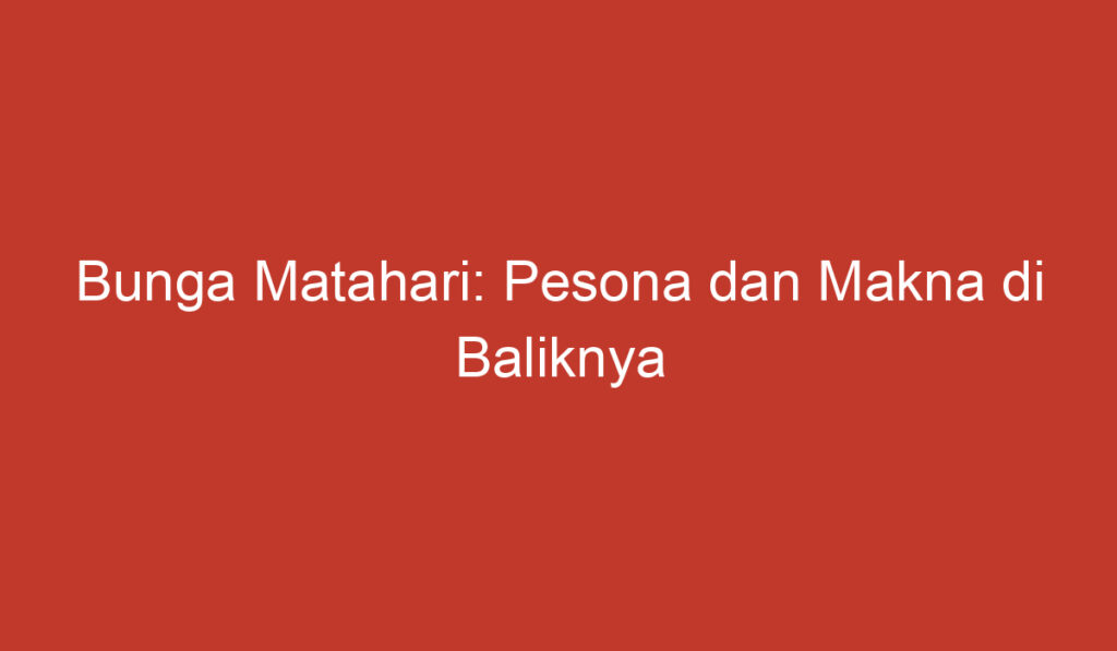 Bunga Matahari: Pesona dan Makna di Baliknya