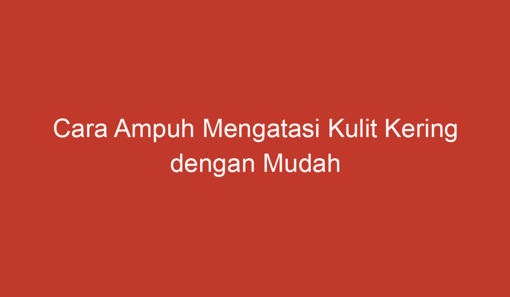 Cara Ampuh Mengatasi Kulit Kering dengan Mudah