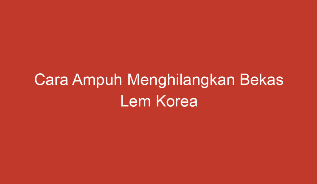 Cara Ampuh Menghilangkan Bekas Lem Korea