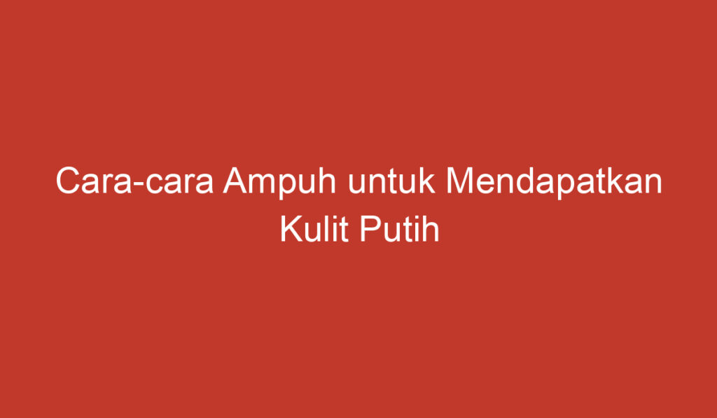 Cara cara Ampuh untuk Mendapatkan Kulit Putih yang Lebih Cerah