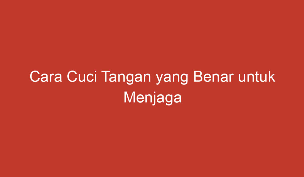 Cara Cuci Tangan yang Benar untuk Menjaga Kebersihan dan Kesehatan