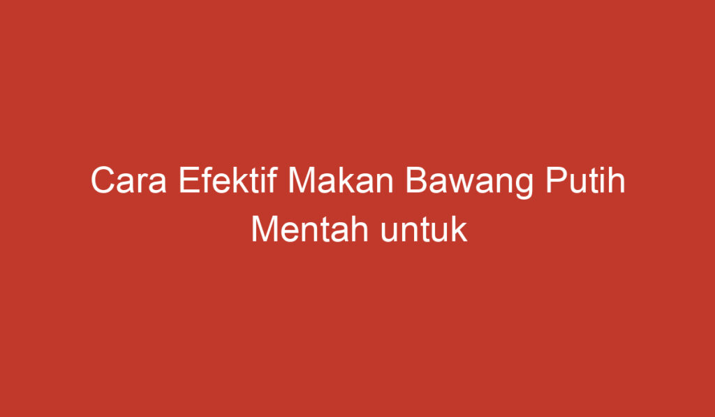 Cara Efektif Makan Bawang Putih Mentah untuk Manfaat Kesehatan Anda