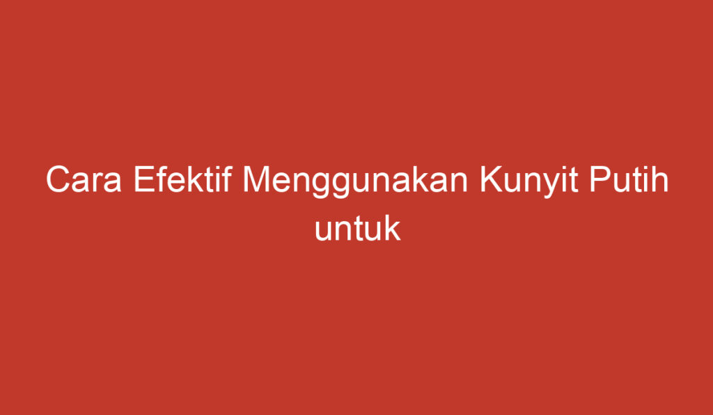 Cara Efektif Menggunakan Kunyit Putih untuk Mengatasi Benjolan