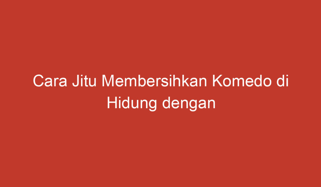 Cara Jitu Membersihkan Komedo di Hidung dengan Mudah