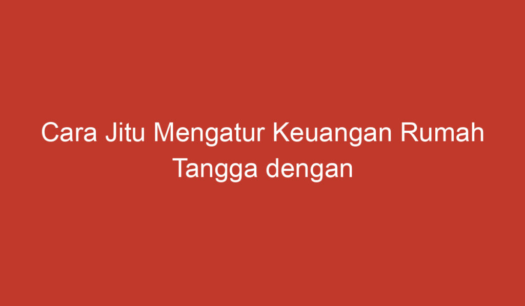 Cara Jitu Mengatur Keuangan Rumah Tangga dengan Efektif