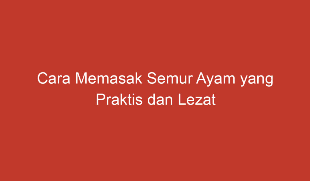 Cara Memasak Semur Ayam yang Praktis dan Lezat