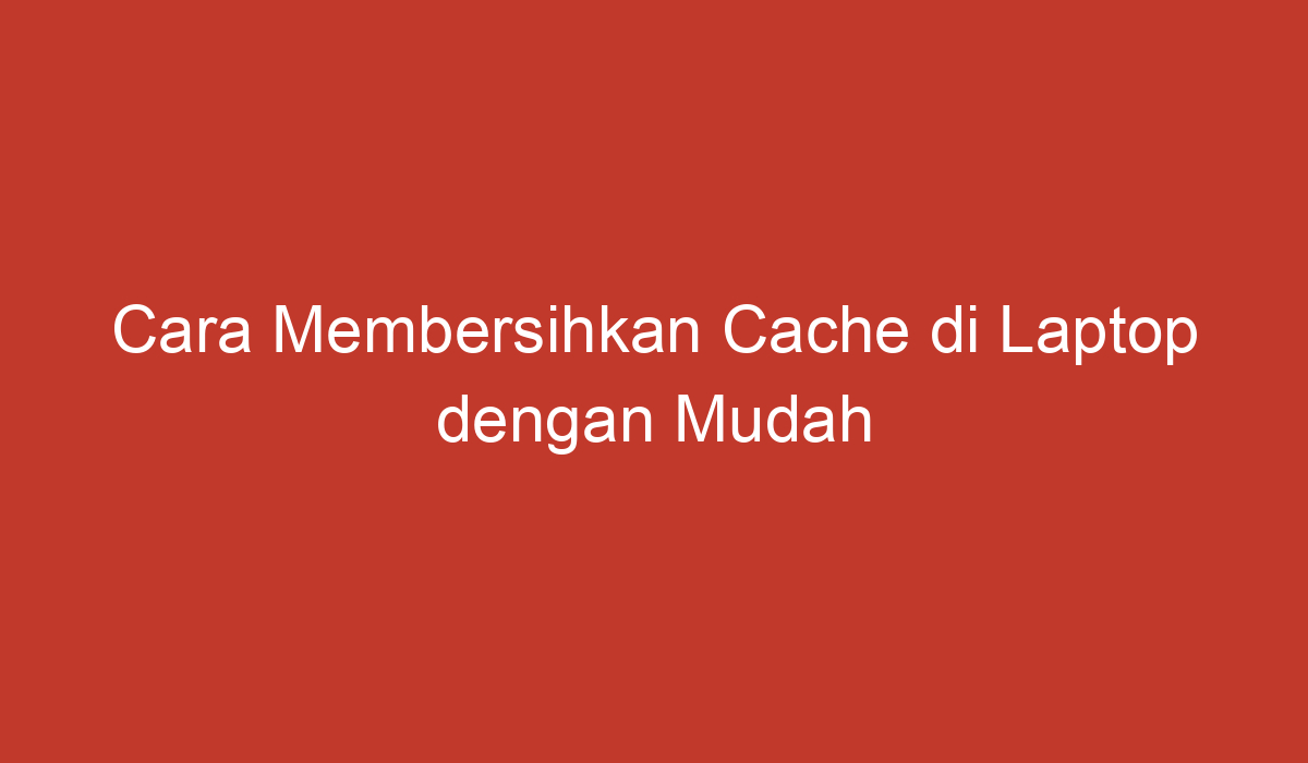 Cara Membersihkan Cache Di Laptop Dengan Mudah