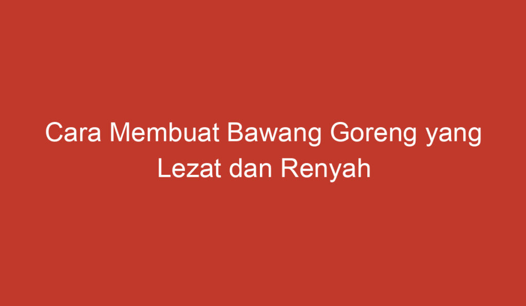 Cara Membuat Bawang Goreng yang Lezat dan Renyah