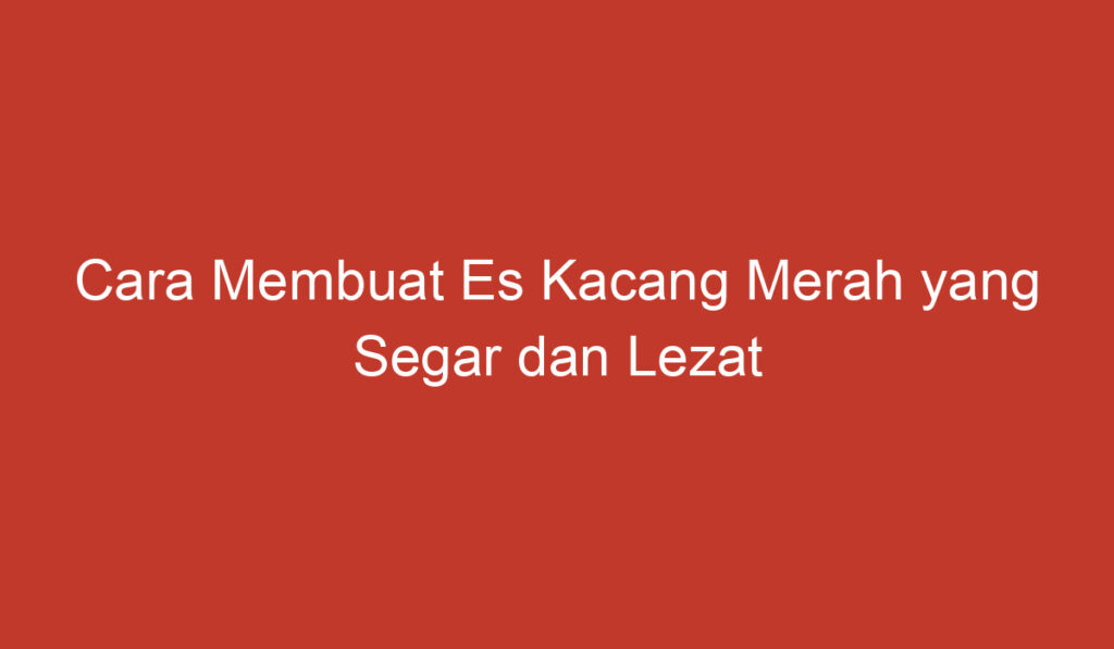 Cara Membuat Es Kacang Merah yang Segar dan Lezat