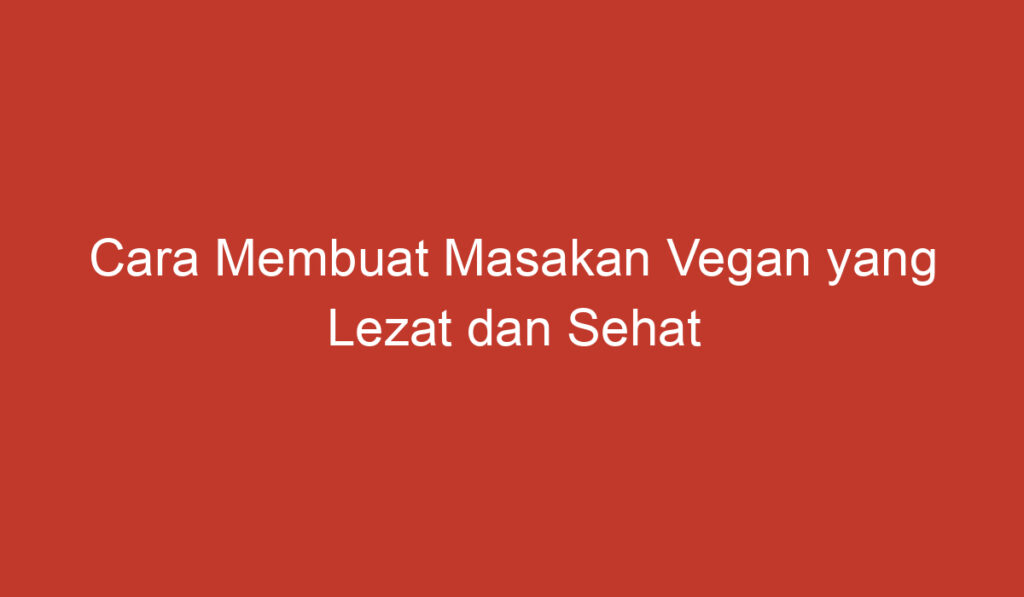 Cara Membuat Masakan Vegan yang Lezat dan Sehat