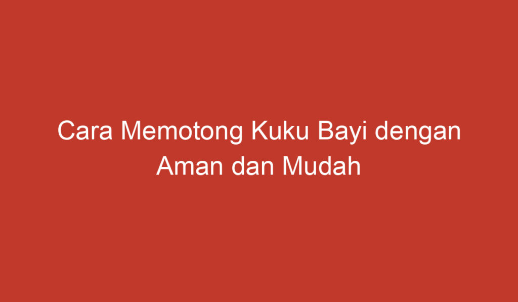 Cara Memotong Kuku Bayi dengan Aman dan Mudah