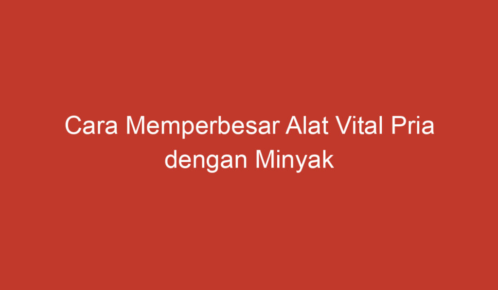 Cara Memperbesar Alat Vital Pria dengan Minyak Kayu Putih