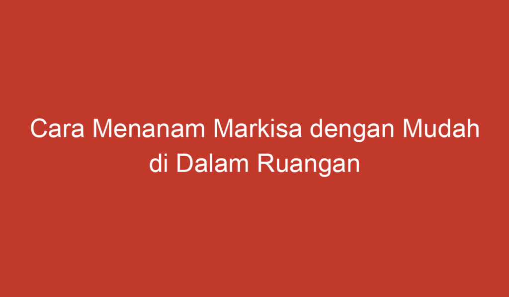 Cara Menanam Markisa dengan Mudah di Dalam Ruangan