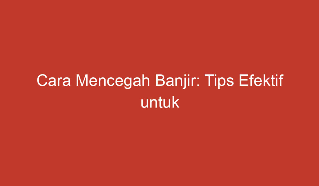 Cara Mencegah Banjir: Tips Efektif untuk Mengurangi Bencana ini