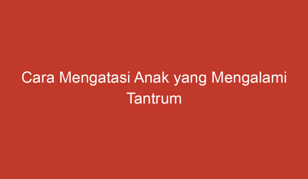 Cara Mengatasi Anak yang Mengalami Tantrum