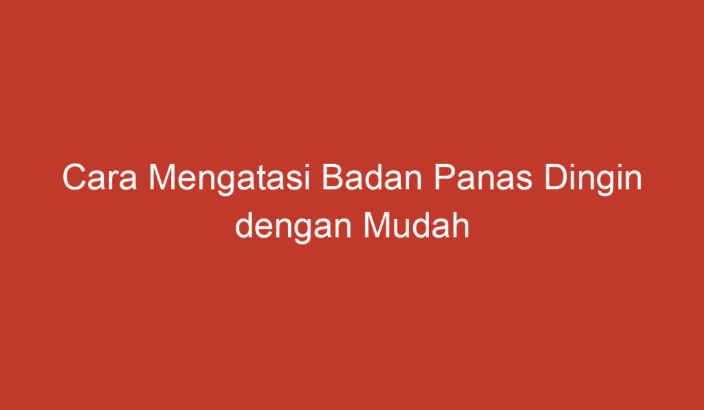 Cara Mengatasi Badan Panas Dingin dengan Mudah dan Efektif