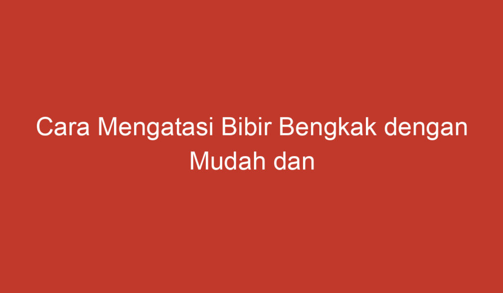 Cara Mengatasi Bibir Bengkak dengan Mudah dan Efektif