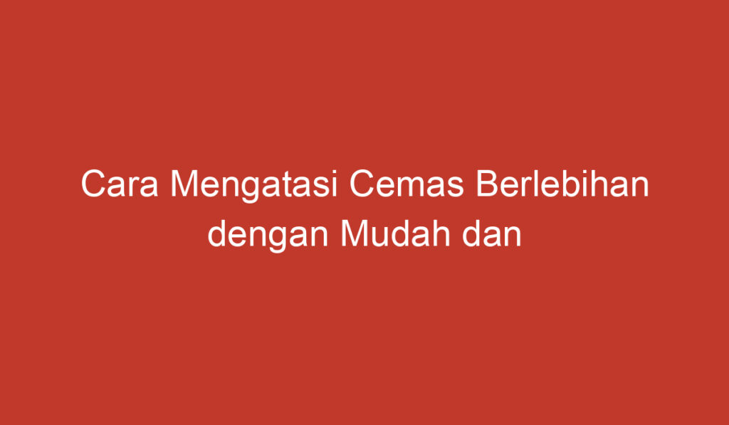 Cara Mengatasi Cemas Berlebihan dengan Mudah dan Efektif