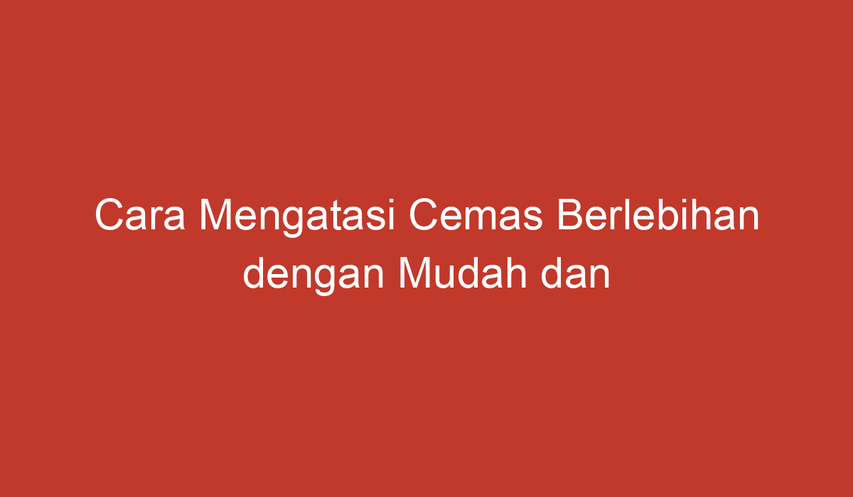 Cara Mengatasi Cemas Berlebihan Dengan Mudah Dan Efektif