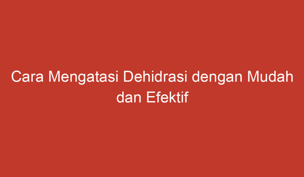 Cara Mengatasi Dehidrasi dengan Mudah dan Efektif