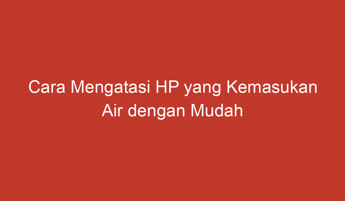 Cara Mengatasi HP yang Kemasukan Air dengan Mudah dan Efektif