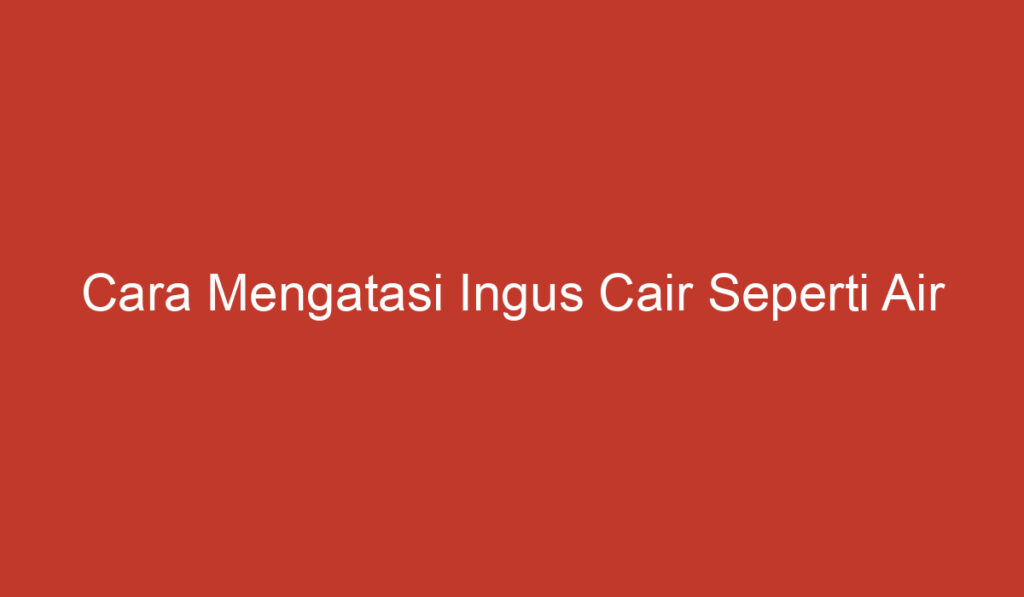 Cara Mengatasi Ingus Cair Seperti Air