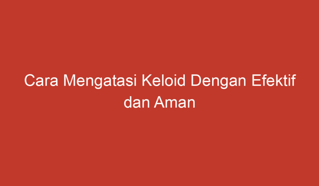 Cara Mengatasi Keloid Dengan Efektif dan Aman