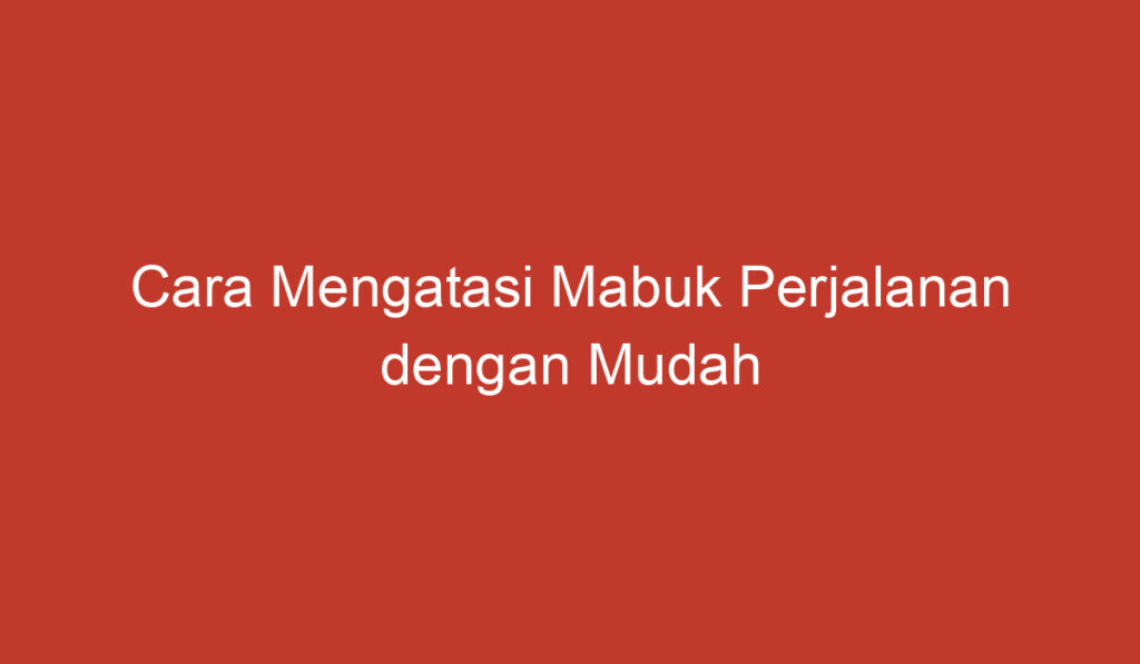 Cara Mengatasi Mabuk Perjalanan dengan Mudah