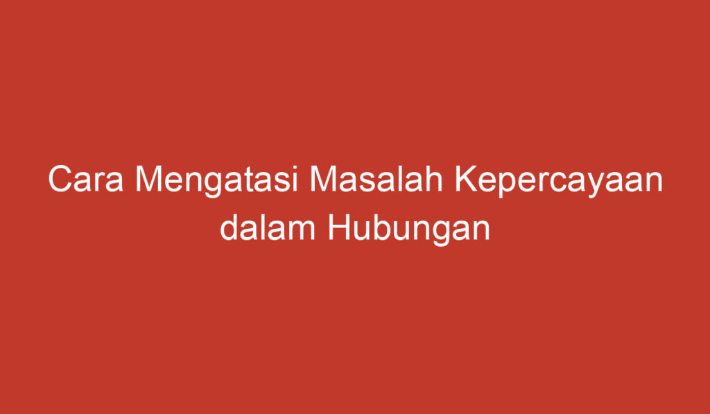 Cara Mengatasi Masalah Kepercayaan dalam Hubungan