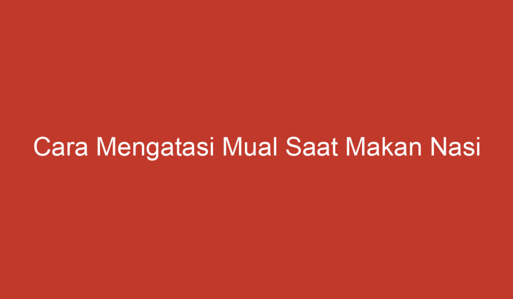 Cara Mengatasi Mual Saat Makan Nasi