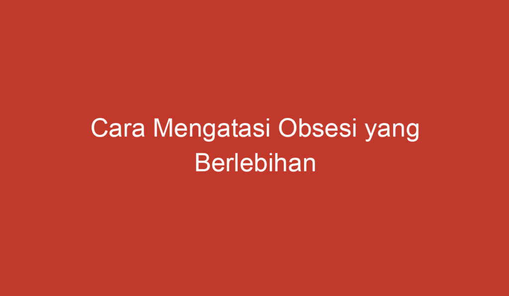 Cara Mengatasi Obsesi yang Berlebihan