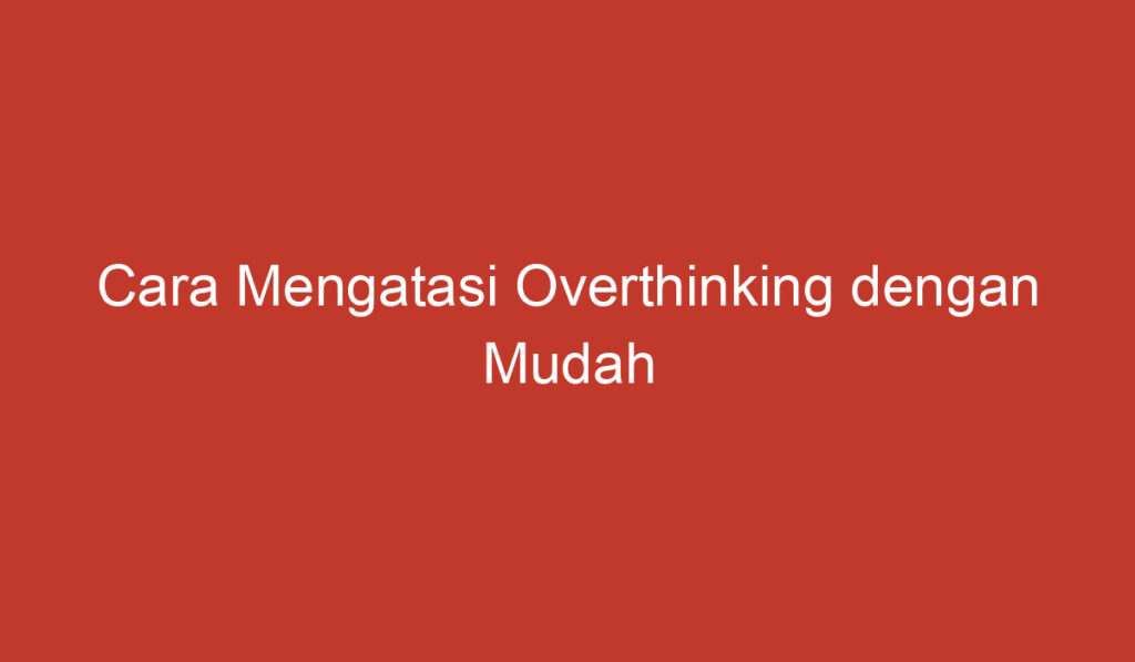 Cara Mengatasi Overthinking dengan Mudah