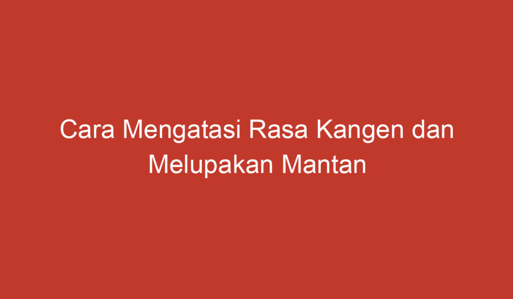 Cara Mengatasi Rasa Kangen dan Melupakan Mantan dengan Lebih Mudah