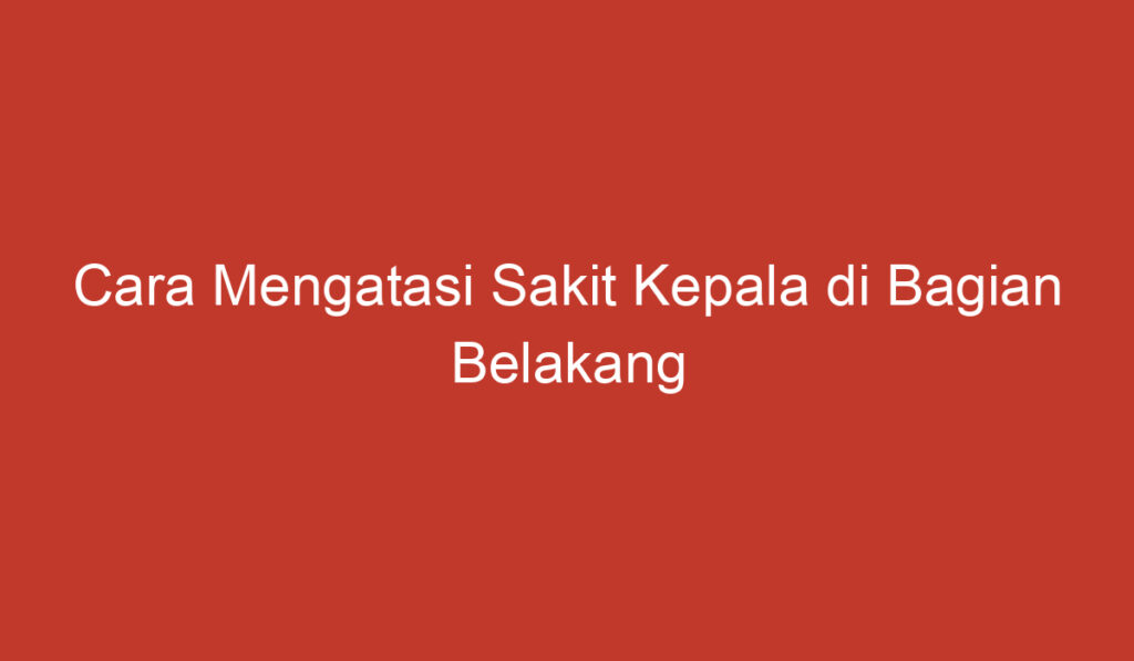 Cara Mengatasi Sakit Kepala di Bagian Belakang