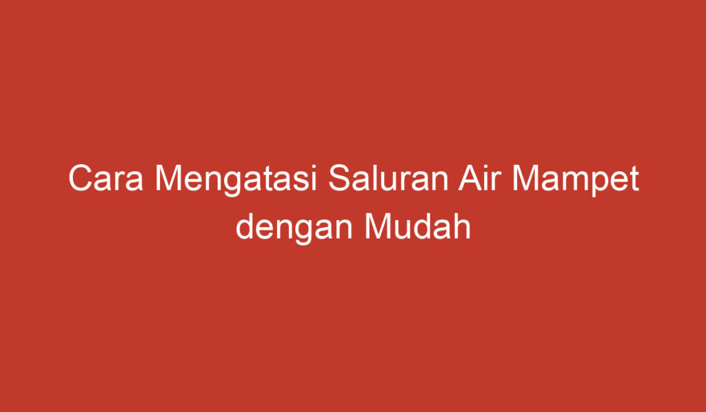 Cara Mengatasi Saluran Air Mampet dengan Mudah dan Efektif