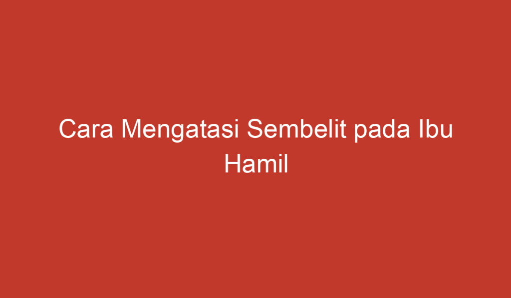 Cara Mengatasi Sembelit pada Ibu Hamil