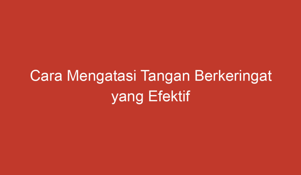 Cara Mengatasi Tangan Berkeringat yang Efektif dan Alami