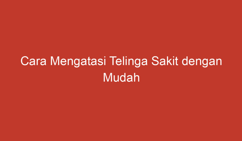 Cara Mengatasi Telinga Sakit dengan Mudah