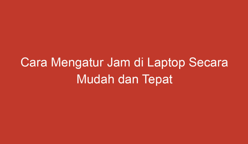 Cara Mengatur Jam di Laptop Secara Mudah dan Tepat