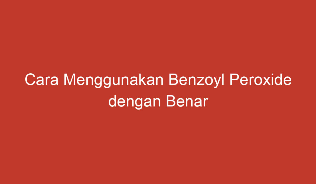 Cara Menggunakan Benzoyl Peroxide dengan Benar