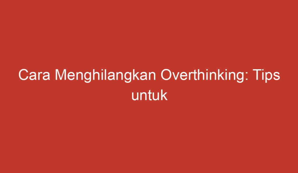 Cara Menghilangkan Overthinking: Tips untuk Mengendalikan Pikiran Berlebihan